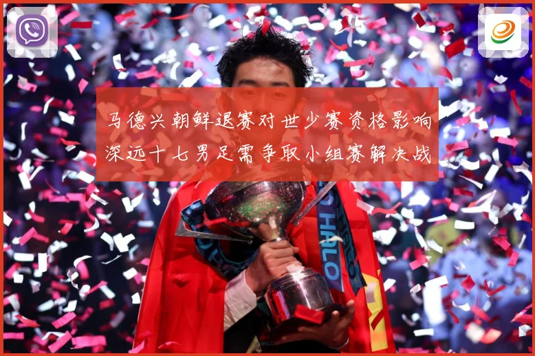 马德兴朝鲜退赛对世少赛资格影响深远十七男足需争取小组赛解决战术观察