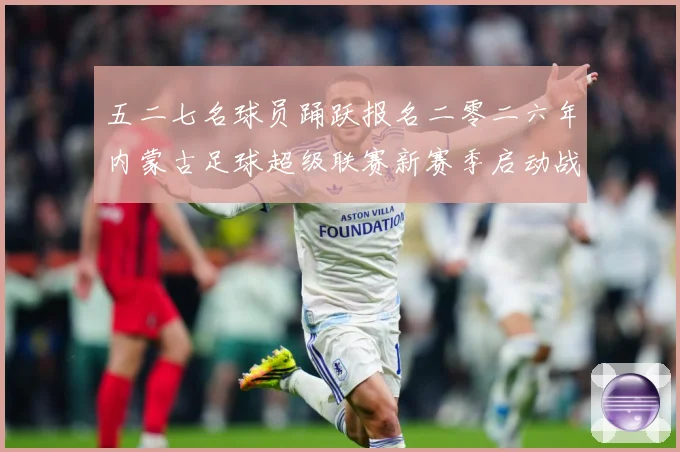 五二七名球员踊跃报名二零二六年内蒙古足球超级联赛新赛季启动战术观察