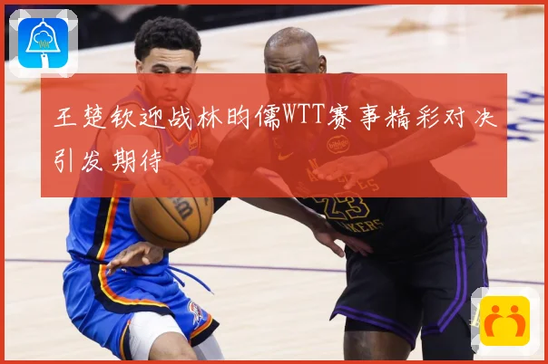 王楚钦迎战林昀儒WTT赛事精彩对决引发期待