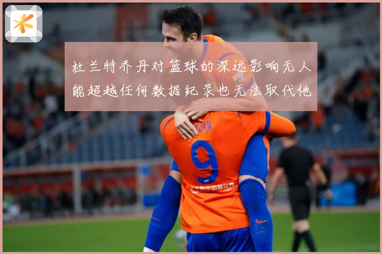 杜兰特乔丹对篮球的深远影响无人能超越任何数据纪录也无法取代他赛场复盘